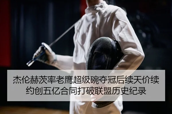 杰伦赫茨率老鹰超级碗夺冠后续天价续约创五亿合同打破联盟历史纪录